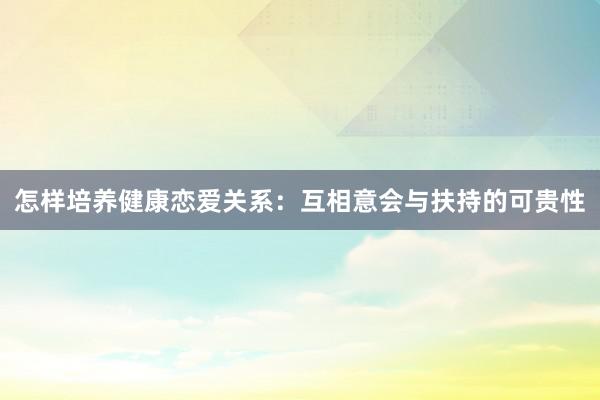 怎样培养健康恋爱关系：互相意会与扶持的可贵性