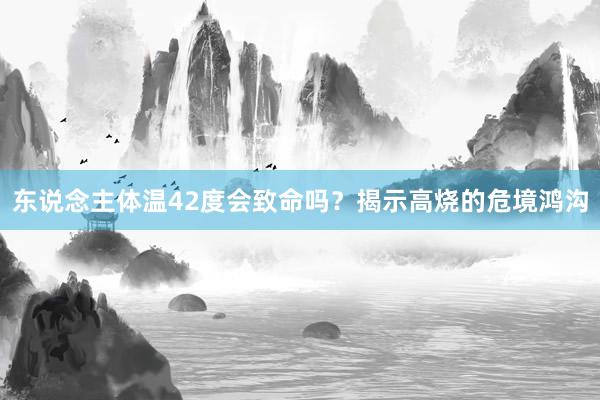 东说念主体温42度会致命吗？揭示高烧的危境鸿沟