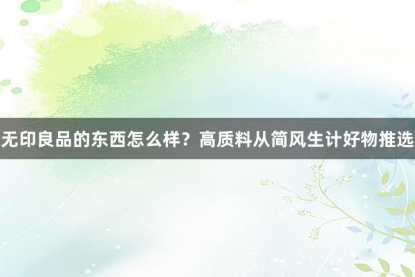 无印良品的东西怎么样？高质料从简风生计好物推选