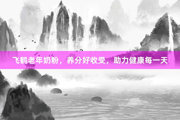 飞鹤老年奶粉，养分好收受，助力健康每一天